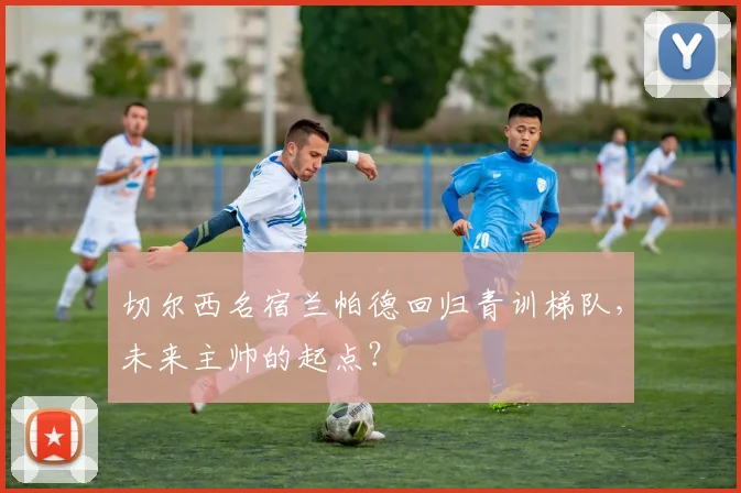 切尔西名宿兰帕德回归青训梯队，未来主帅的起点？