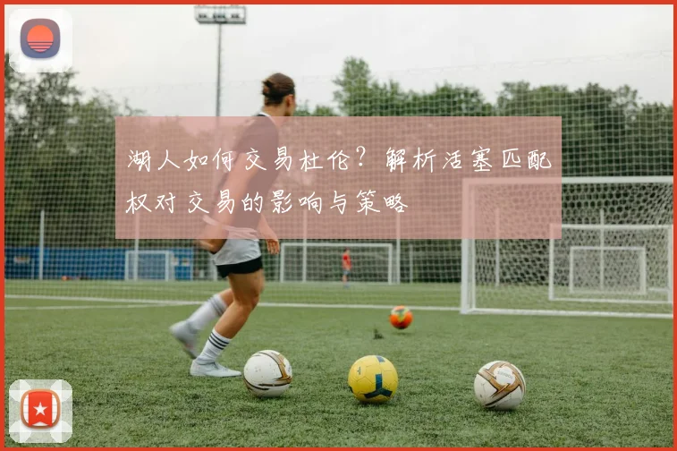 湖人如何交易杜伦？解析活塞匹配权对交易的影响与策略