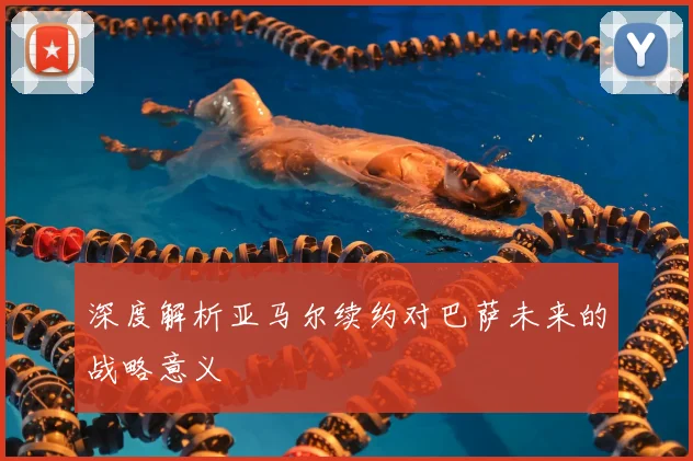 深度解析亚马尔续约对巴萨未来的战略意义
