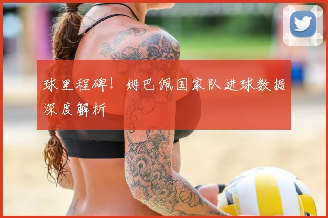 球里程碑!姆巴佩国家队进球数据深度解析