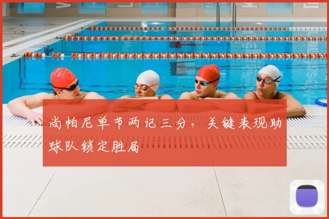 尚帕尼单节两记三分,关键表现助球队锁定胜局