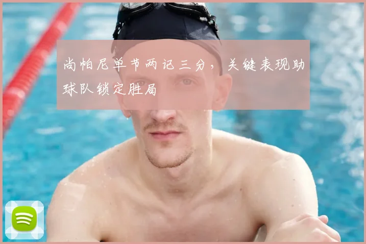 尚帕尼单节两记三分，关键表现助球队锁定胜局