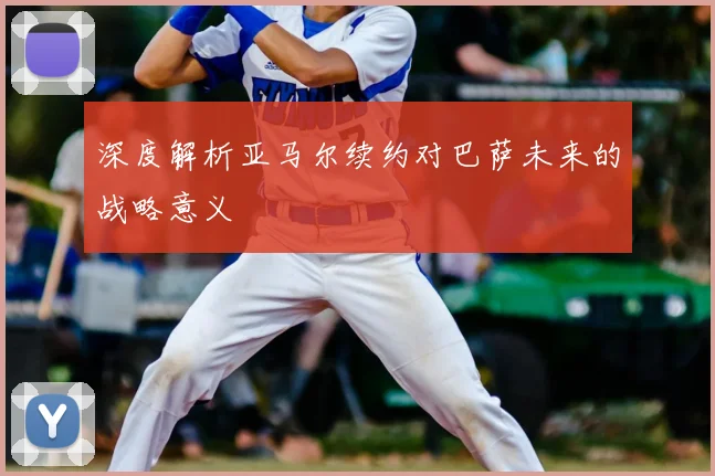 深度解析亚马尔续约对巴萨未来的战略意义