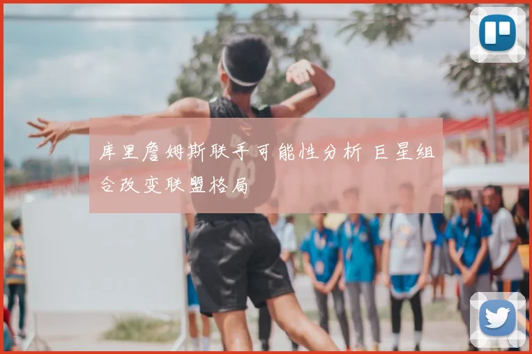 库里詹姆斯联手可能性分析 巨星组合改变联盟格局