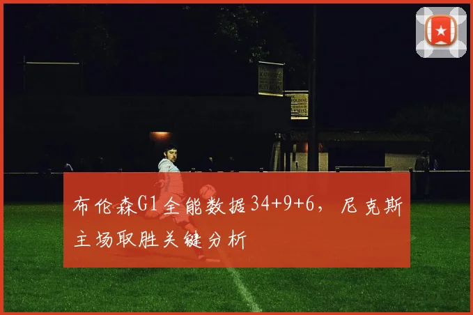 布伦森G1全能数据34+9+6,尼克斯主场取胜关键分析
