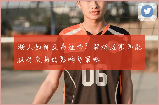 湖人如何交易杜伦?解析活塞匹配权对交易的影响与策略