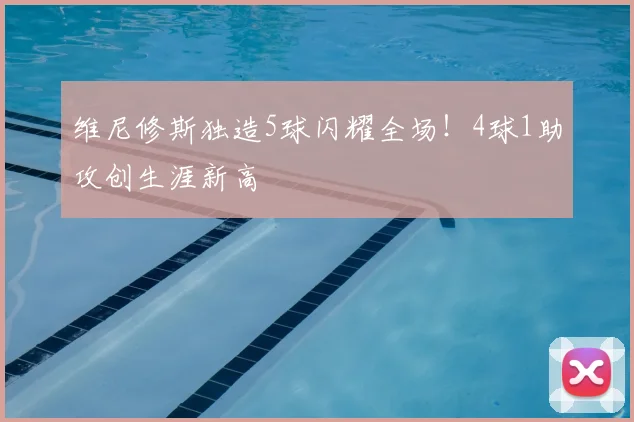 维尼修斯独造5球闪耀全场！4球1助攻创生涯新高